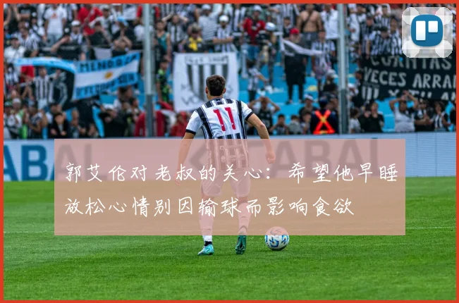 郭艾伦对老叔的关心：希望他早睡放松心情别因输球而影响食欲