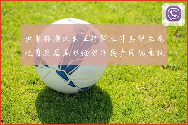 世界杯澳大利亚对阵土耳其伊兰昆达首发居莱尔恰尔汗奥卢同场竞技