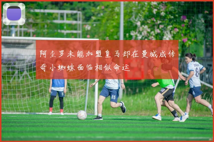 阿圭罗未能加盟皇马却在曼城成传奇小蜘蛛面临相似命运