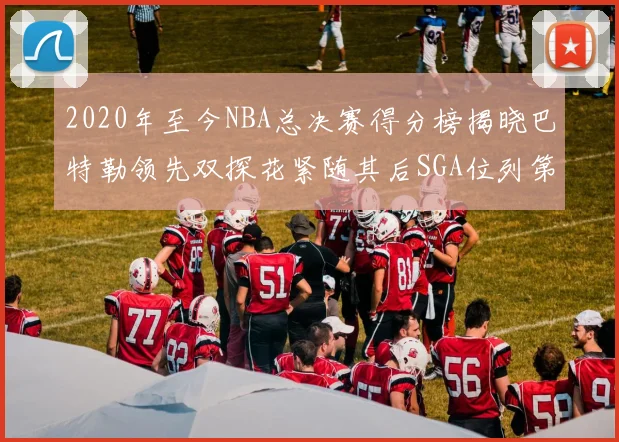 2020年至今NBA总决赛得分榜揭晓巴特勒领先双探花紧随其后SGA位列第四